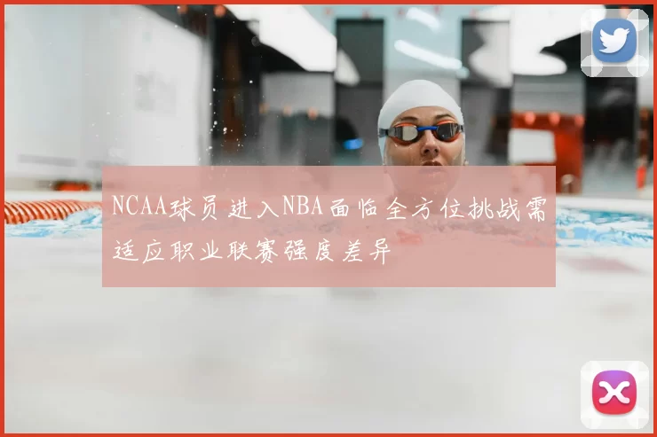 NCAA球员进入NBA面临全方位挑战需适应职业联赛强度差异