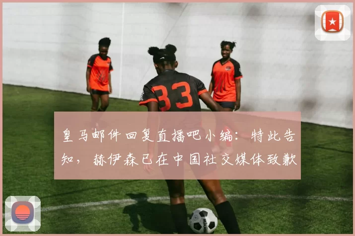 皇马邮件回复直播吧小编：特此告知，赫伊森已在中国社交媒体致歉