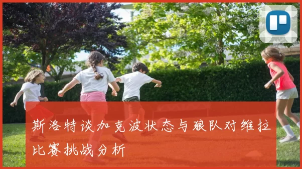 斯洛特谈加克波状态与狼队对维拉比赛挑战分析