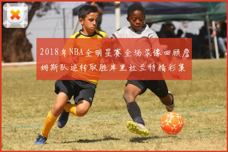 2018年NBA全明星赛全场录像回顾詹姆斯队逆转取胜库里杜兰特精彩集锦