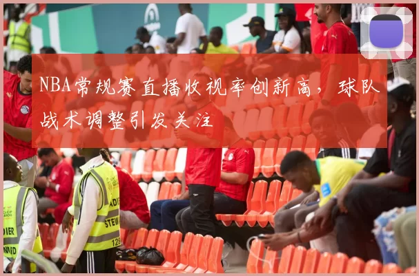 NBA常规赛直播收视率创新高，球队战术调整引发关注