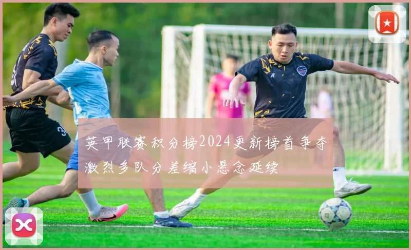 英甲联赛积分榜2024更新榜首争夺激烈多队分差缩小悬念延续