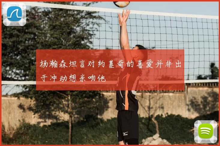 杨瀚森坦言对约基奇的喜爱并非出于冲动想亲吻他