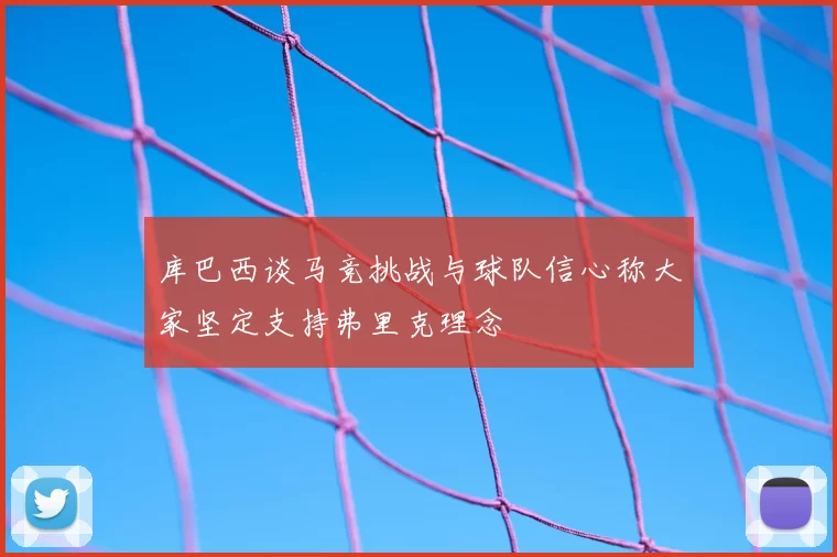 库巴西谈马竞挑战与球队信心称大家坚定支持弗里克理念