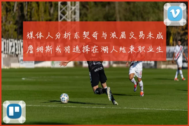 媒体人分析东契奇与浓眉交易未成詹姆斯或将选择在湖人结束职业生涯