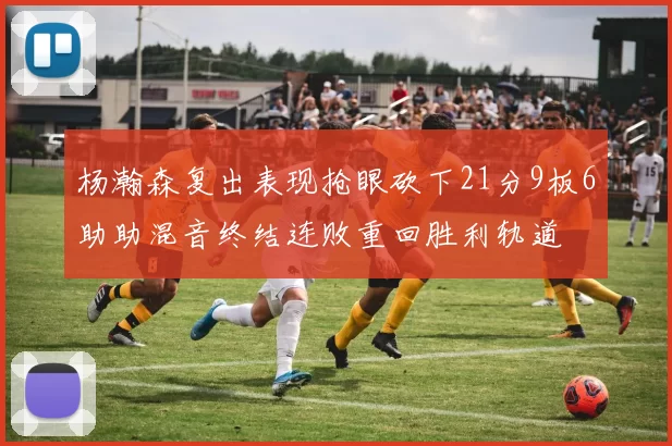 杨瀚森复出表现抢眼砍下21分9板6助助混音终结连败重回胜利轨道