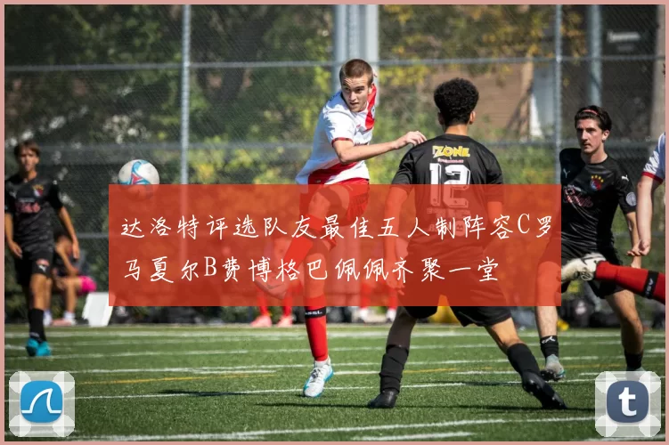 达洛特评选队友最佳五人制阵容C罗马夏尔B费博格巴佩佩齐聚一堂