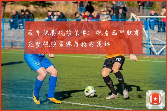 西甲联赛视频录像：观看西甲联赛完整视频录像与精彩集锦