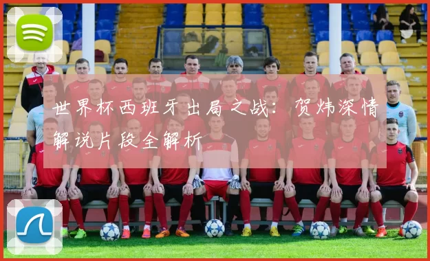 世界杯西班牙出局之战:贺炜深情解说片段全解析