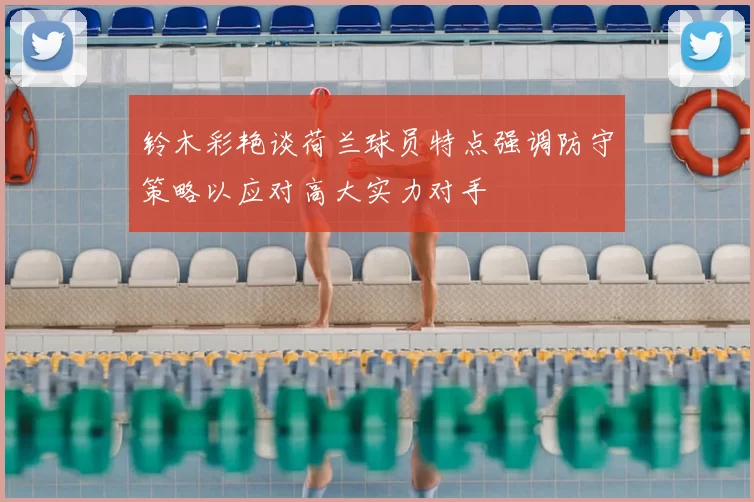 铃木彩艳谈荷兰球员特点强调防守策略以应对高大实力对手