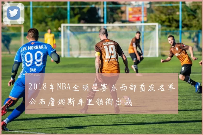 2018年NBA全明星赛东西部首发名单公布詹姆斯库里领衔出战