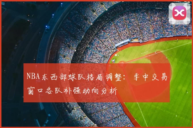 NBA东西部球队格局调整：季中交易窗口各队补强动向分析