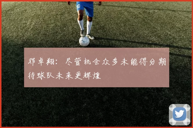 邓卓翔：尽管机会众多未能得分期待球队未来更辉煌