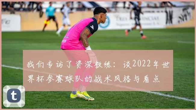 我们专访了资深教练:谈2022年世界杯参赛球队的战术风格与看点