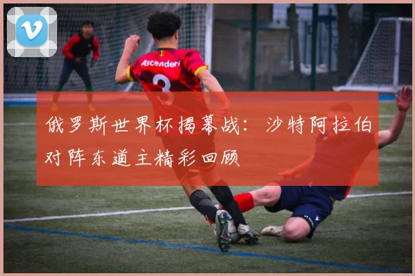 俄罗斯世界杯揭幕战：沙特阿拉伯对阵东道主精彩回顾