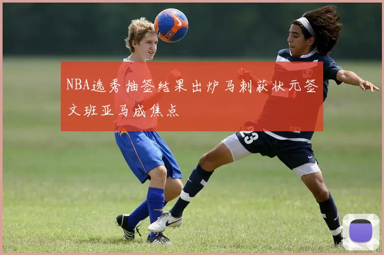 NBA选秀抽签结果出炉马刺获状元签文班亚马成焦点