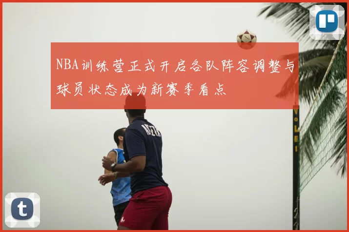 NBA训练营正式开启各队阵容调整与球员状态成为新赛季看点