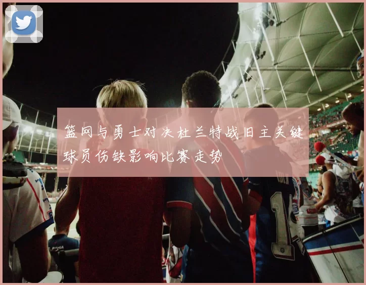 篮网与勇士对决杜兰特战旧主关键球员伤缺影响比赛走势