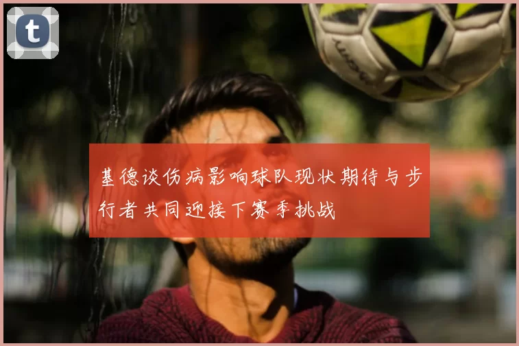 基德谈伤病影响球队现状期待与步行者共同迎接下赛季挑战