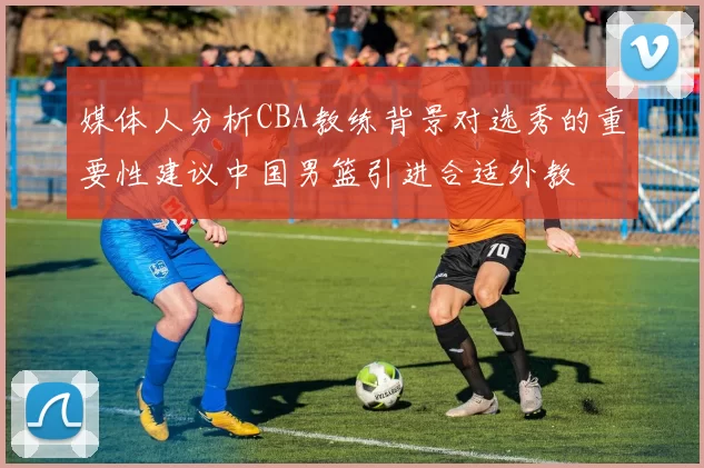 媒体人分析CBA教练背景对选秀的重要性建议中国男篮引进合适外教