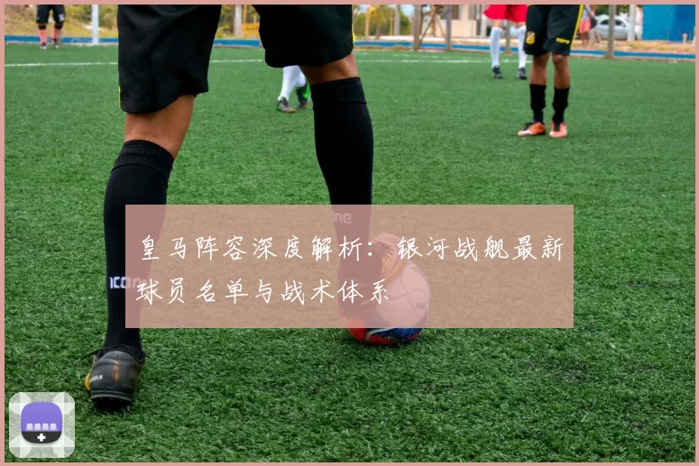 皇马阵容深度解析：银河战舰最新球员名单与战术体系