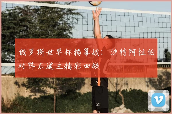 俄罗斯世界杯揭幕战：沙特阿拉伯对阵东道主精彩回顾