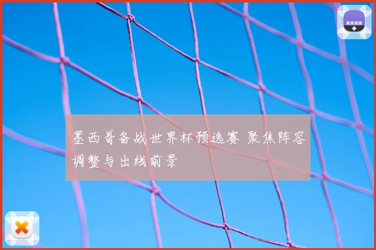 墨西哥备战世界杯预选赛 聚焦阵容调整与出线前景