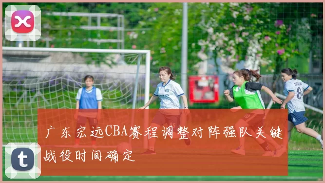 广东宏远CBA赛程调整对阵强队关键战役时间确定