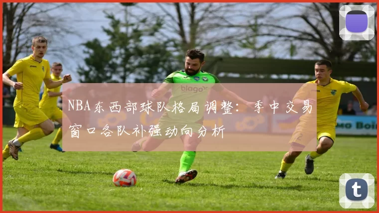 NBA东西部球队格局调整：季中交易窗口各队补强动向分析