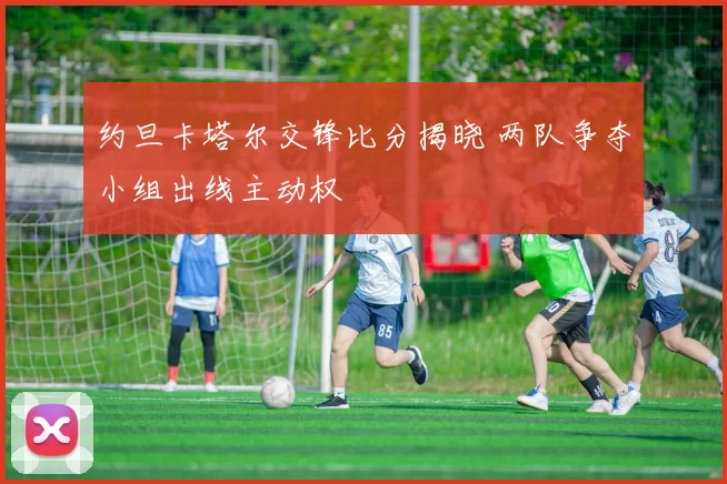 约旦卡塔尔交锋比分揭晓 两队争夺小组出线主动权