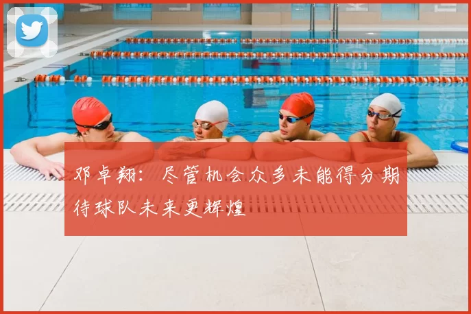 邓卓翔:尽管机会众多未能得分期待球队未来更辉煌