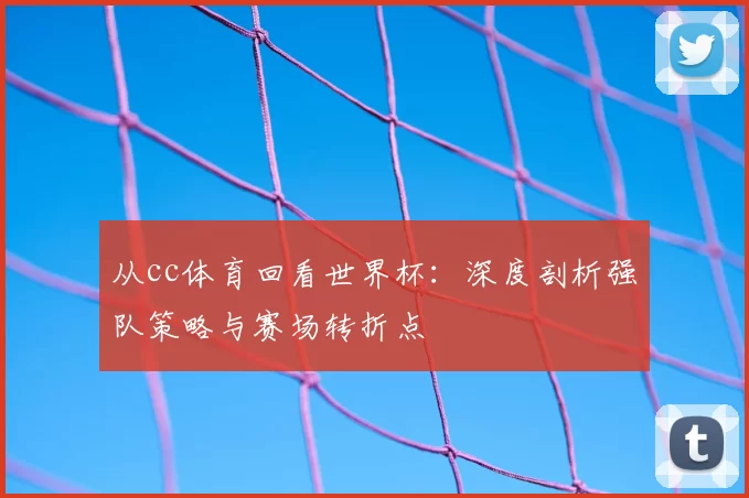 从cc体育回看世界杯:深度剖析强队策略与赛场转折点