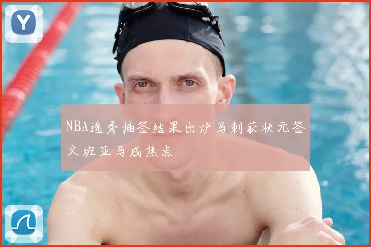 NBA选秀抽签结果出炉马刺获状元签文班亚马成焦点