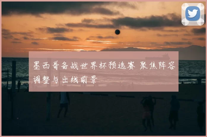 墨西哥备战世界杯预选赛 聚焦阵容调整与出线前景