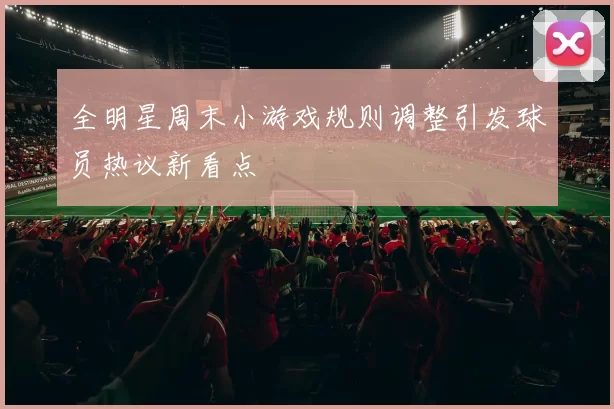 全明星周末小游戏规则调整引发球员热议新看点