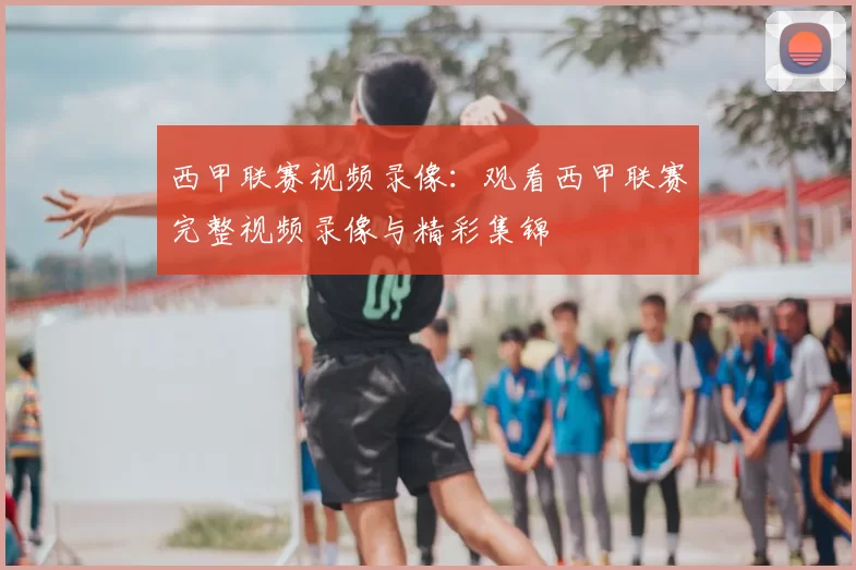 西甲联赛视频录像：观看西甲联赛完整视频录像与精彩集锦