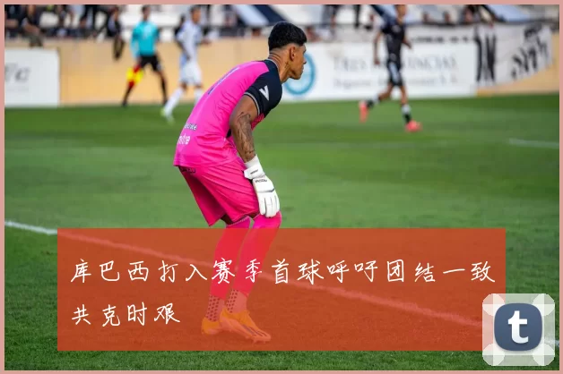 库巴西打入赛季首球呼吁团结一致共克时艰