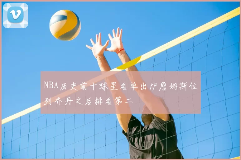 NBA历史前十球星名单出炉詹姆斯位列乔丹之后排名第二