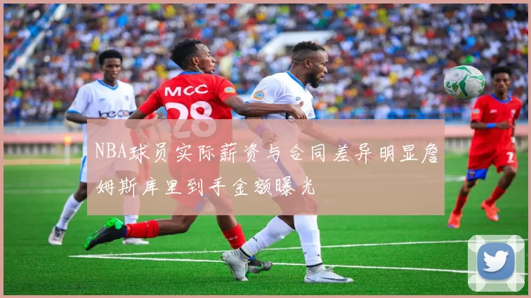 NBA球员实际薪资与合同差异明显詹姆斯库里到手金额曝光