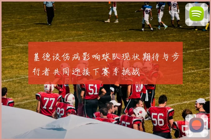 基德谈伤病影响球队现状期待与步行者共同迎接下赛季挑战