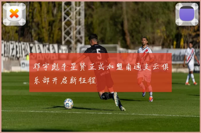 邓宇彪李星贤正式加盟南通支云俱乐部开启新征程