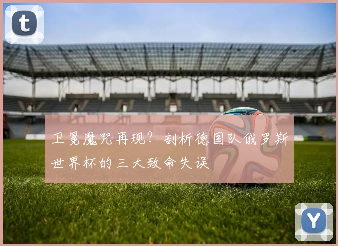 卫冕魔咒再现？剖析德国队俄罗斯世界杯的三大致命失误
