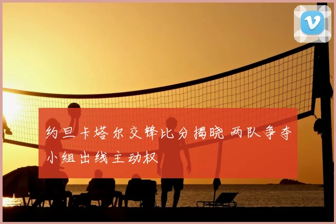 约旦卡塔尔交锋比分揭晓 两队争夺小组出线主动权
