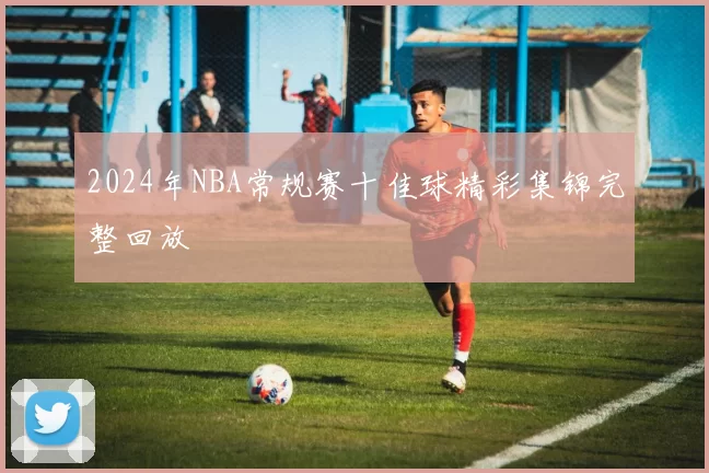 2024年NBA常规赛十佳球精彩集锦完整回放