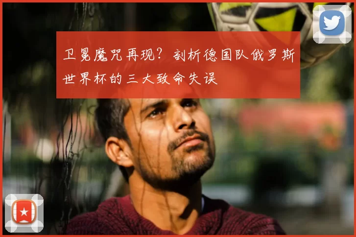 卫冕魔咒再现?剖析德国队俄罗斯世界杯的三大致命失误