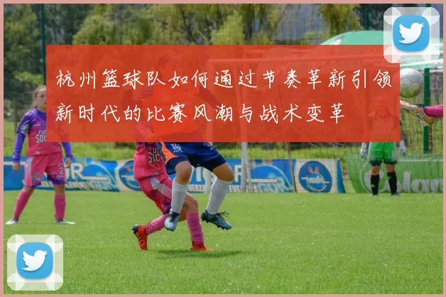 杭州篮球队如何通过节奏革新引领新时代的比赛风潮与战术变革