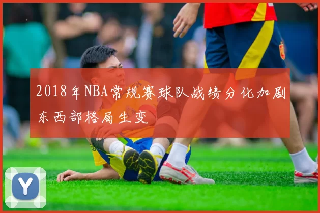 2018年NBA常规赛球队战绩分化加剧东西部格局生变