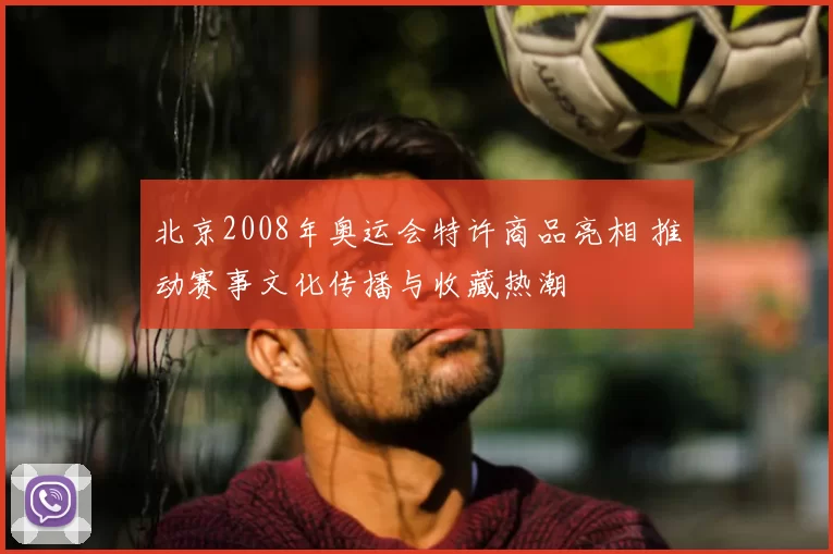 北京2008年奥运会特许商品亮相 推动赛事文化传播与收藏热潮