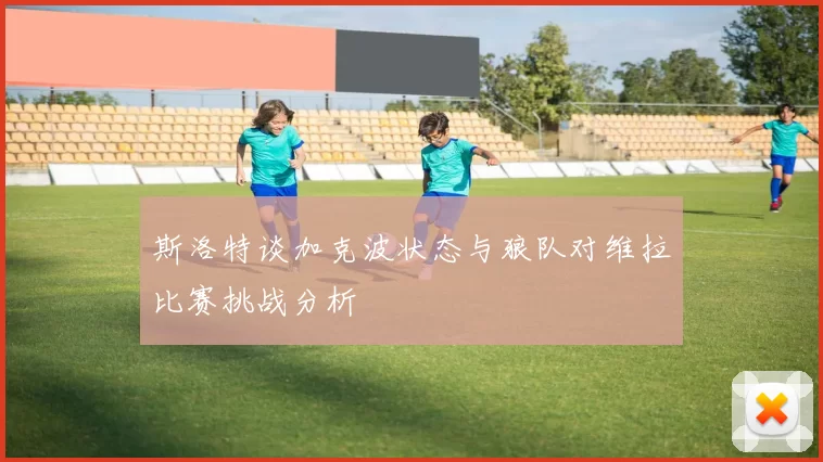 斯洛特谈加克波状态与狼队对维拉比赛挑战分析